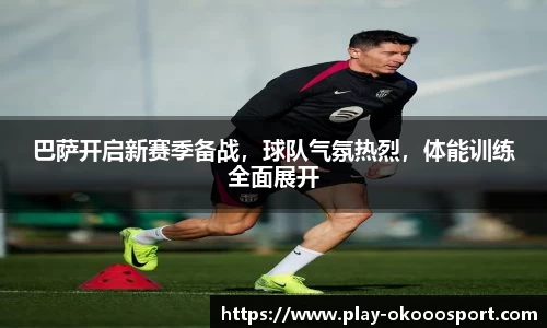 巴萨开启新赛季备战，球队气氛热烈，体能训练全面展开