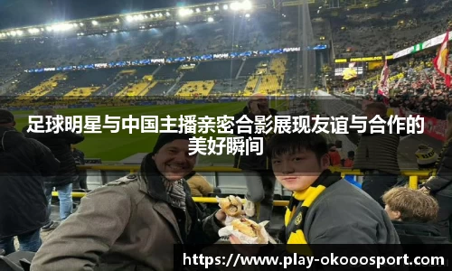 足球明星与中国主播亲密合影展现友谊与合作的美好瞬间
